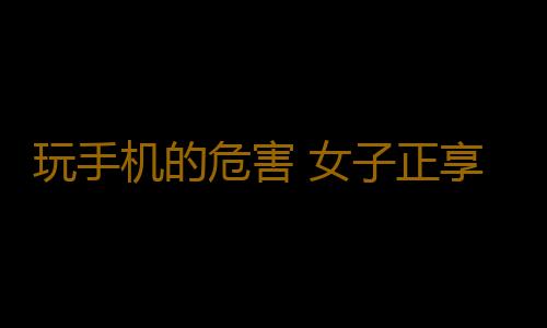 玩手机的危害 女子正享受这事竟突然死亡