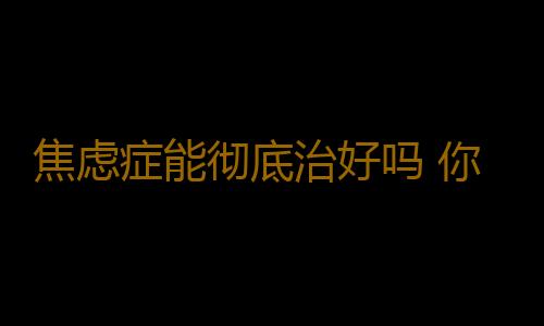 焦虑症能彻底治好吗 你还以为治不好它吗