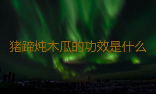 猪蹄炖木瓜的功效是什么呢