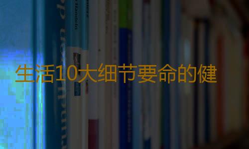 生活10大细节要命的健康误区