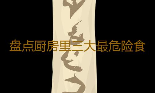 盘点厨房里三大最危险食物