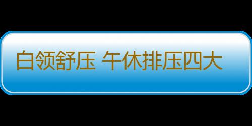 白领舒压 午休排压四大绝招