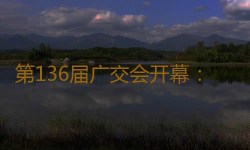 第136届广交会开幕：拓宽多国“朋友圈”，超3万商家参展，制造企业“含新量”提升