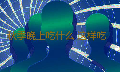 秋季晚上吃什么 这样吃不仅养生而且舒服