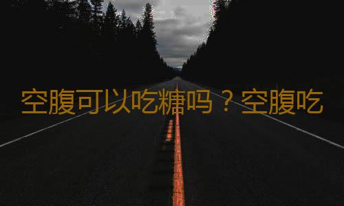 空腹可以吃糖吗？空腹吃糖过多有什么坏处