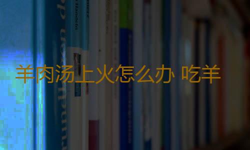 羊肉汤上火怎么办 吃羊肉时配豆腐不上火