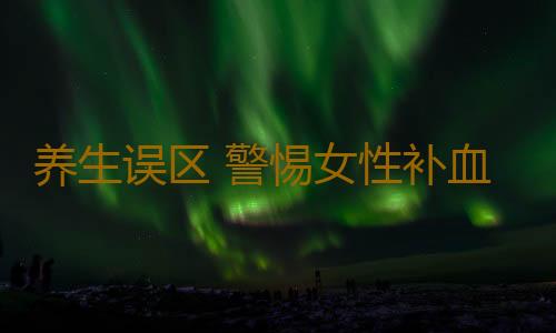 养生误区 警惕女性补血的六大误区