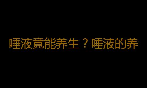 唾液竟能养生？唾液的养生功效