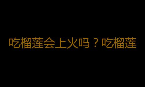 吃榴莲会上火吗？吃榴莲上火了怎么办