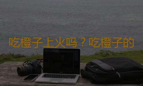 吃橙子上火吗？吃橙子的注意事项