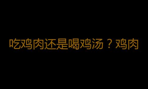 吃鸡肉还是喝鸡汤？鸡肉鸡汤哪个营养价值高