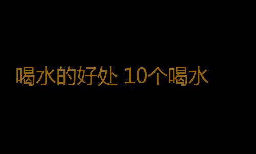 喝水的好处 10个喝水坏习惯有致命危险