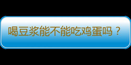 喝豆浆能不能吃鸡蛋吗？豆浆和鸡蛋能一起吃吗