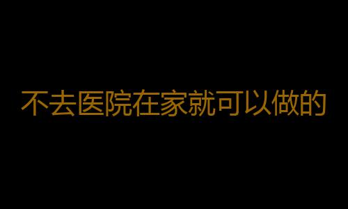 不去医院在家就可以做的全身健康检测