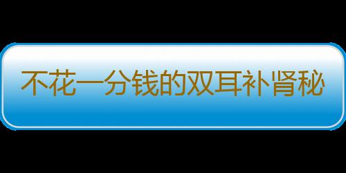 不花一分钱的双耳补肾秘方 百试百灵！