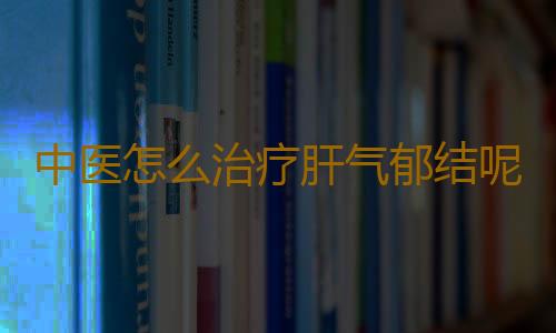 中医怎么治疗肝气郁结呢？