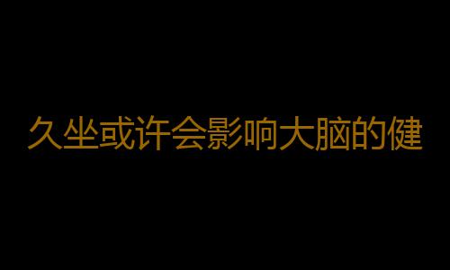 久坐或许会影响大脑的健康 防止久坐伤身的小妙招