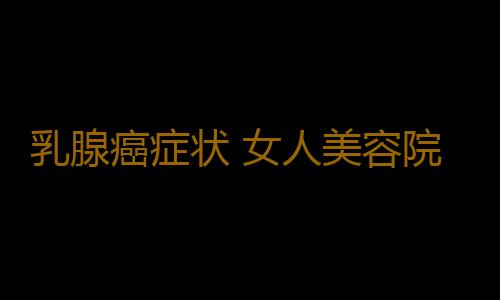 乳腺癌症状 女人美容院做这一事竟致乳癌晚期