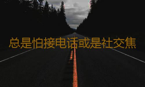 总是怕接电话或是社交焦虑症