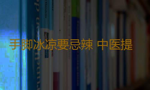 手脚冰凉要忌辣 中医提醒4不可碰禁忌