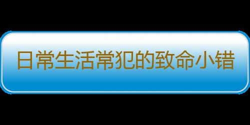 日常生活常犯的致命小错误