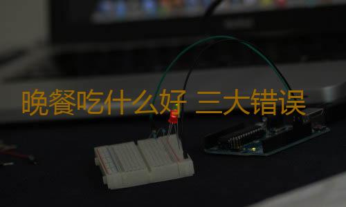晚餐吃什么好 三大错误晚餐方式你还在犯