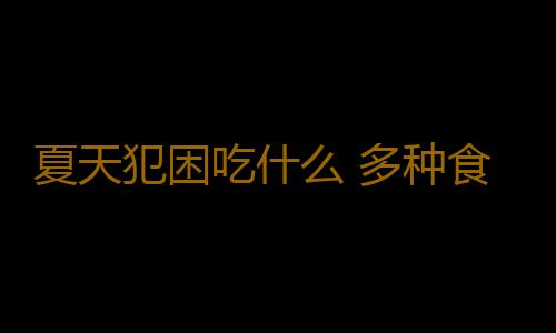 夏天犯困吃什么 多种食物能让你提神防困