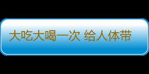 大吃大喝一次 给人体带来8种危害