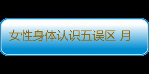 女性身体认识五误区 月经期间不会怀孕