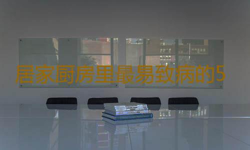 居家厨房里最易致病的5种物品