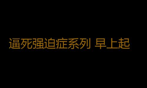 逼死强迫症系列 早上起床先喝水还是先刷牙