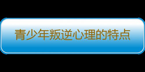 青少年叛逆心理的特点