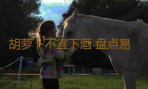 胡萝卜不宜下酒 盘点易致病的10类家常菜