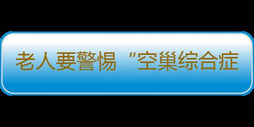 老人要警惕“空巢综合症” 专家提醒要调整心态