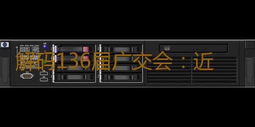 解码136届广交会：近15万境外采购商预注册，折射全球供需向“新”而行