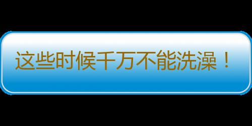 这些时候千万不能洗澡！