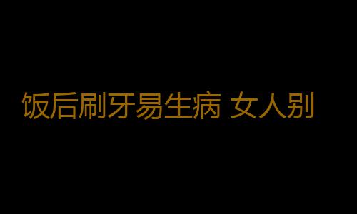 饭后刷牙易生病 女人别踏入九大养生陷阱