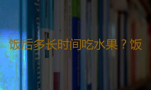 饭后多长时间吃水果？饭后吃水果的坏处