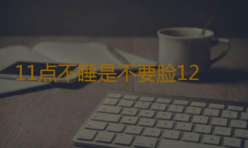 11点不睡是不要脸12点不睡你是不要命